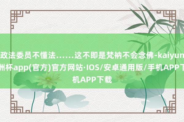 政法委员不懂法……这不即是梵衲不会念佛-kaiyun欧洲杯app(官方)官方网站·IOS/安卓通用版/手机APP下载