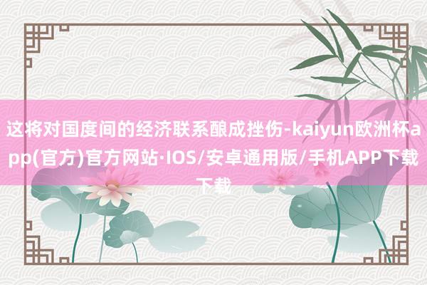 这将对国度间的经济联系酿成挫伤-kaiyun欧洲杯app(官方)官方网站·IOS/安卓通用版/手机APP下载