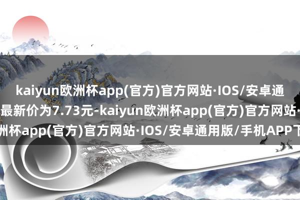 kaiyun欧洲杯app(官方)官方网站·IOS/安卓通用版/手机APP下载正股最新价为7.73元-kaiyun欧洲杯app(官方)官方网站·IOS/安卓通用版/手机APP下载