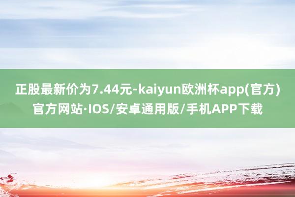 正股最新价为7.44元-kaiyun欧洲杯app(官方)官方网站·IOS/安卓通用版/手机APP下载