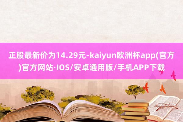 正股最新价为14.29元-kaiyun欧洲杯app(官方)官方网站·IOS/安卓通用版/手机APP下载