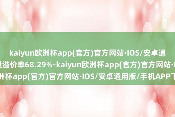 kaiyun欧洲杯app(官方)官方网站·IOS/安卓通用版/手机APP下载转股溢价率68.29%-kaiyun欧洲杯app(官方)官方网站·IOS/安卓通用版/手机APP下载