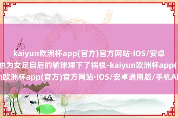 kaiyun欧洲杯app(官方)官方网站·IOS/安卓通用版/手机APP下载这也为女足自后的输球埋下了祸根-kaiyun欧洲杯app(官方)官方网站·IOS/安卓通用版/手机APP下载