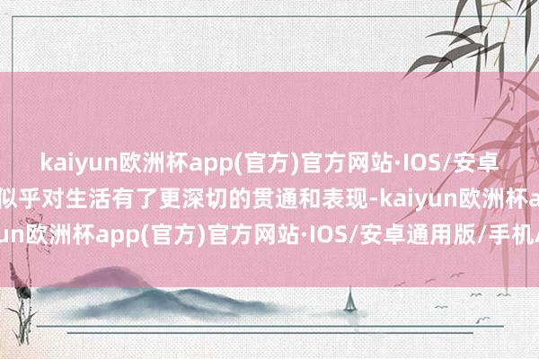 kaiyun欧洲杯app(官方)官方网站·IOS/安卓通用版/手机APP下载他似乎对生活有了更深切的贯通和表现-kaiyun欧洲杯app(官方)官方网站·IOS/安卓通用版/手机APP下载