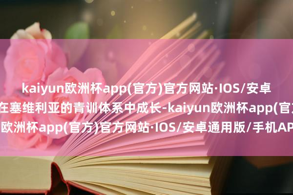 kaiyun欧洲杯app(官方)官方网站·IOS/安卓通用版/手机APP下载他在塞维利亚的青训体系中成长-kaiyun欧洲杯app(官方)官方网站·IOS/安卓通用版/手机APP下载