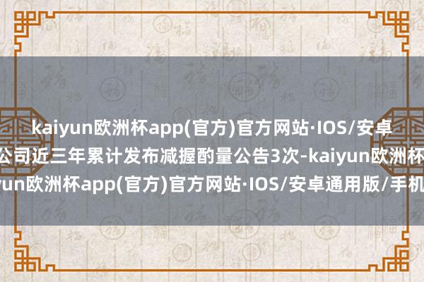 kaiyun欧洲杯app(官方)官方网站·IOS/安卓通用版/手机APP下载该公司近三年累计发布减握酌量公告3次-kaiyun欧洲杯app(官方)官方网站·IOS/安卓通用版/手机APP下载