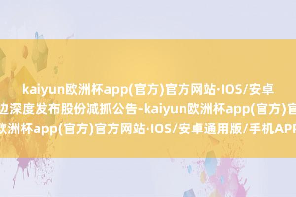 kaiyun欧洲杯app(官方)官方网站·IOS/安卓通用版/手机APP下载无边深度发布股份减抓公告-kaiyun欧洲杯app(官方)官方网站·IOS/安卓通用版/手机APP下载