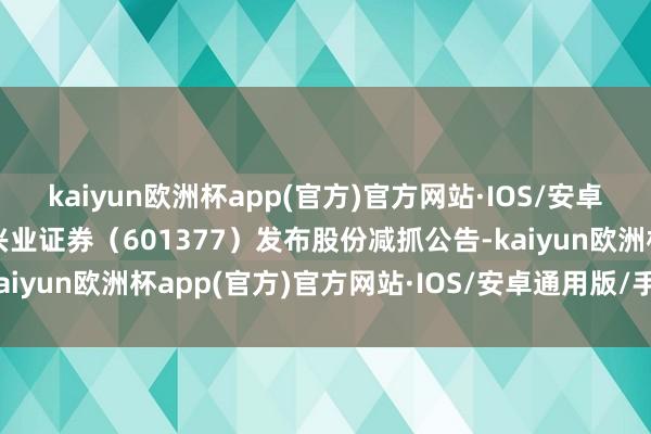 kaiyun欧洲杯app(官方)官方网站·IOS/安卓通用版/手机APP下载兴业证券（601377）发布股份减抓公告-kaiyun欧洲杯app(官方)官方网站·IOS/安卓通用版/手机APP下载