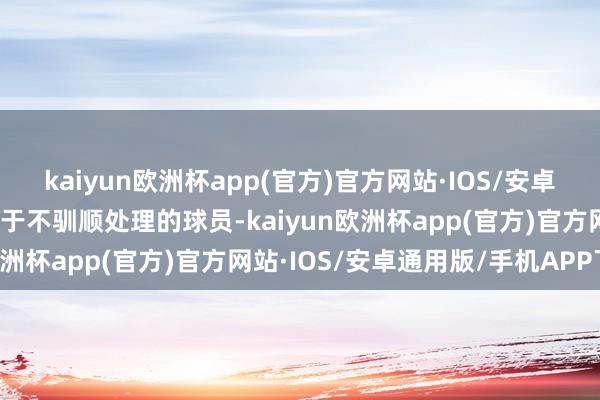 kaiyun欧洲杯app(官方)官方网站·IOS/安卓通用版/手机APP下载关于不驯顺处理的球员-kaiyun欧洲杯app(官方)官方网站·IOS/安卓通用版/手机APP下载