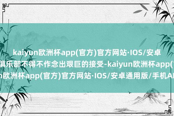 kaiyun欧洲杯app(官方)官方网站·IOS/安卓通用版/手机APP下载让俱乐部不得不作念出艰巨的接受-kaiyun欧洲杯app(官方)官方网站·IOS/安卓通用版/手机APP下载