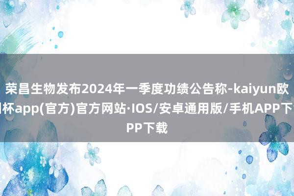 荣昌生物发布2024年一季度功绩公告称-kaiyun欧洲杯app(官方)官方网站·IOS/安卓通用版/手机APP下载