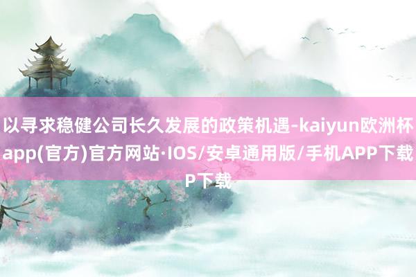 以寻求稳健公司长久发展的政策机遇-kaiyun欧洲杯app(官方)官方网站·IOS/安卓通用版/手机APP下载