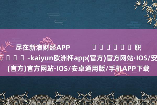 尽在新浪财经APP            						职守裁剪：卢昱君 							-kaiyun欧洲杯app(官方)官方网站·IOS/安卓通用版/手机APP下载