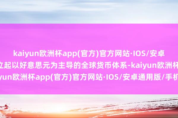 kaiyun欧洲杯app(官方)官方网站·IOS/安卓通用版/手机APP下载建立起以好意思元为主导的全球货币体系-kaiyun欧洲杯app(官方)官方网站·IOS/安卓通用版/手机APP下载