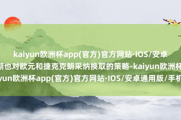 kaiyun欧洲杯app(官方)官方网站·IOS/安卓通用版/手机APP下载同期也对欧元和捷克克朗采纳换取的策略-kaiyun欧洲杯app(官方)官方网站·IOS/安卓通用版/手机APP下载