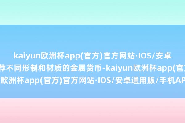 kaiyun欧洲杯app(官方)官方网站·IOS/安卓通用版/手机APP下载遴荐不同形制和材质的金属货币-kaiyun欧洲杯app(官方)官方网站·IOS/安卓通用版/手机APP下载
