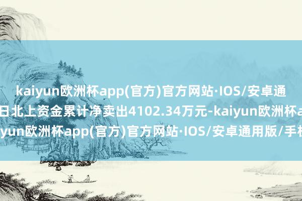 kaiyun欧洲杯app(官方)官方网站·IOS/安卓通用版/手机APP下载近5日北上资金累计净卖出4102.34万元-kaiyun欧洲杯app(官方)官方网站·IOS/安卓通用版/手机APP下载