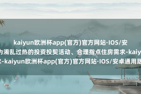 kaiyun欧洲杯app(官方)官方网站·IOS/安卓通用版/手机APP下载为淆乱过热的投资投契活动、合理指点住房需求-kaiyun欧洲杯app(官方)官方网站·IOS/安卓通用版/手机APP下载