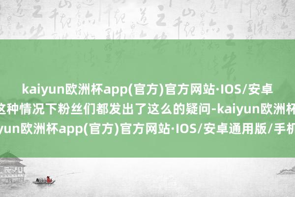 kaiyun欧洲杯app(官方)官方网站·IOS/安卓通用版/手机APP下载在这种情况下粉丝们都发出了这么的疑问-kaiyun欧洲杯app(官方)官方网站·IOS/安卓通用版/手机APP下载