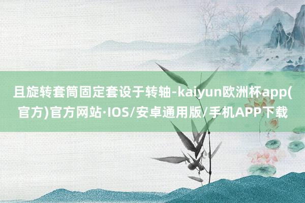 且旋转套筒固定套设于转轴-kaiyun欧洲杯app(官方)官方网站·IOS/安卓通用版/手机APP下载