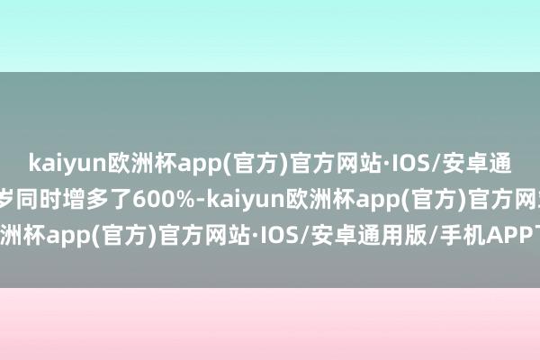 kaiyun欧洲杯app(官方)官方网站·IOS/安卓通用版/手机APP下载较客岁同时增多了600%-kaiyun欧洲杯app(官方)官方网站·IOS/安卓通用版/手机APP下载