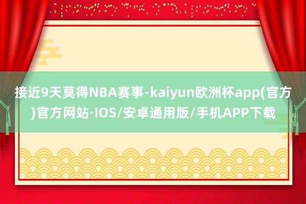 接近9天莫得NBA赛事-kaiyun欧洲杯app(官方)官方网站·IOS/安卓通用版/手机APP下载