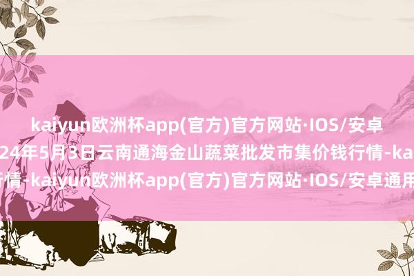 kaiyun欧洲杯app(官方)官方网站·IOS/安卓通用版/手机APP下载2024年5月3日云南通海金山蔬菜批发市集价钱行情-kaiyun欧洲杯app(官方)官方网站·IOS/安卓通用版/手机APP下载