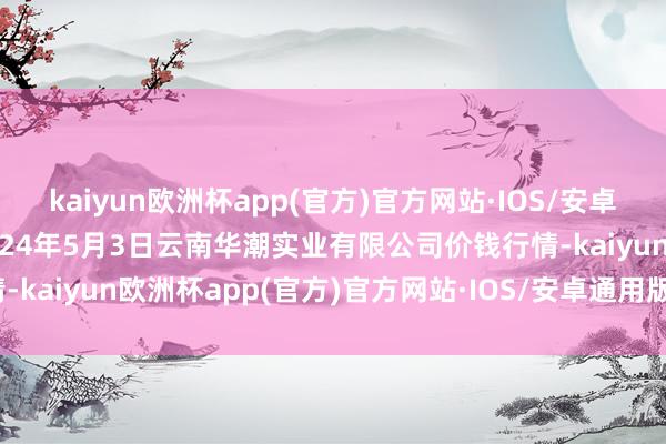 kaiyun欧洲杯app(官方)官方网站·IOS/安卓通用版/手机APP下载2024年5月3日云南华潮实业有限公司价钱行情-kaiyun欧洲杯app(官方)官方网站·IOS/安卓通用版/手机APP下载