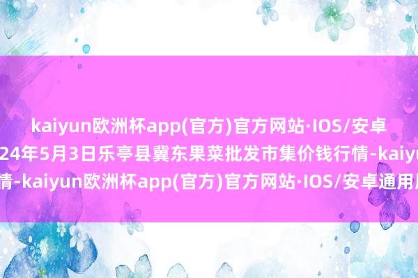 kaiyun欧洲杯app(官方)官方网站·IOS/安卓通用版/手机APP下载2024年5月3日乐亭县冀东果菜批发市集价钱行情-kaiyun欧洲杯app(官方)官方网站·IOS/安卓通用版/手机APP下载