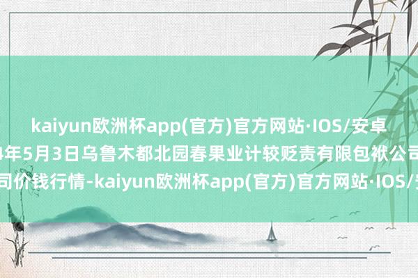 kaiyun欧洲杯app(官方)官方网站·IOS/安卓通用版/手机APP下载2024年5月3日乌鲁木都北园春果业计较贬责有限包袱公司价钱行情-kaiyun欧洲杯app(官方)官方网站·IOS/安卓通用版/手机APP下载