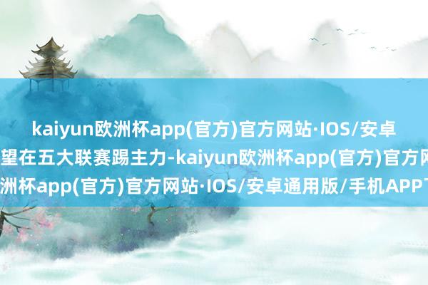 kaiyun欧洲杯app(官方)官方网站·IOS/安卓通用版/手机APP下载渴望在五大联赛踢主力-kaiyun欧洲杯app(官方)官方网站·IOS/安卓通用版/手机APP下载