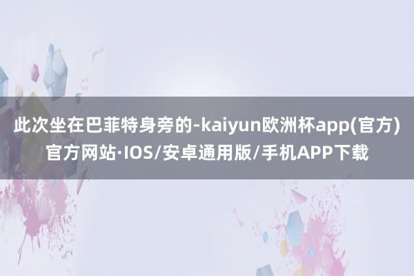 此次坐在巴菲特身旁的-kaiyun欧洲杯app(官方)官方网站·IOS/安卓通用版/手机APP下载