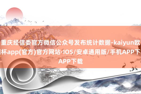 重庆经信委官方微信公众号发布统计数据-kaiyun欧洲杯app(官方)官方网站·IOS/安卓通用版/手机APP下载