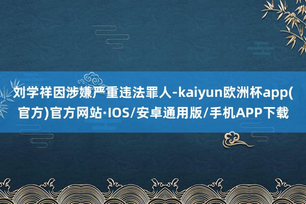 刘学祥因涉嫌严重违法罪人-kaiyun欧洲杯app(官方)官方网站·IOS/安卓通用版/手机APP下载