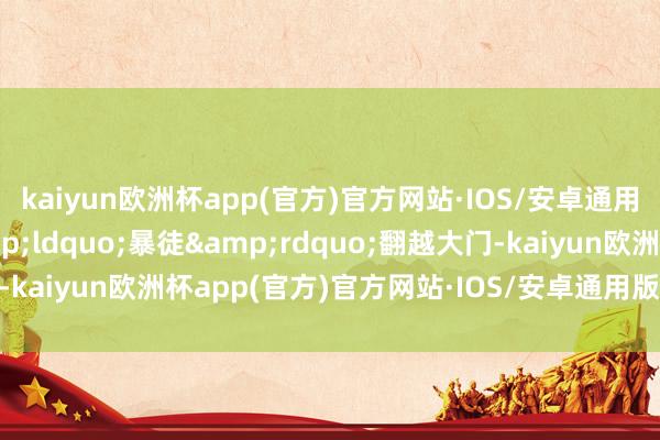 kaiyun欧洲杯app(官方)官方网站·IOS/安卓通用版/手机APP下载&ldquo;暴徒&rdquo;翻越大门-kaiyun欧洲杯app(官方)官方网站·IOS/安卓通用版/手机APP下载