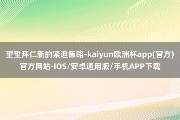 望望拜仁新的紧迫策略-kaiyun欧洲杯app(官方)官方网站·IOS/安卓通用版/手机APP下载