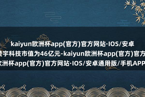 kaiyun欧洲杯app(官方)官方网站·IOS/安卓通用版/手机APP下载赞宇科技市值为46亿元-kaiyun欧洲杯app(官方)官方网站·IOS/安卓通用版/手机APP下载