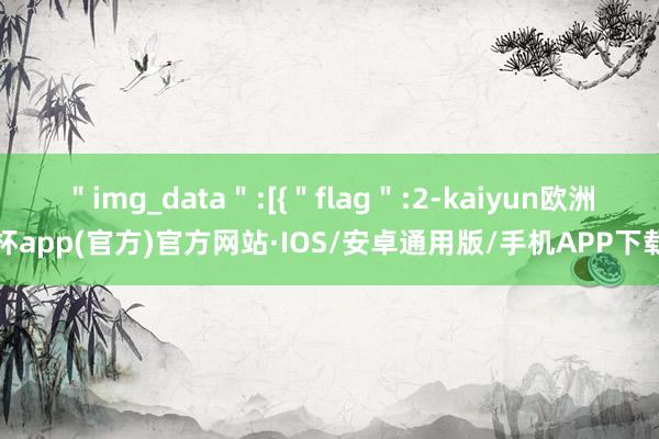 ＂img_data＂:[{＂flag＂:2-kaiyun欧洲杯app(官方)官方网站·IOS/安卓通用版/手机APP下载