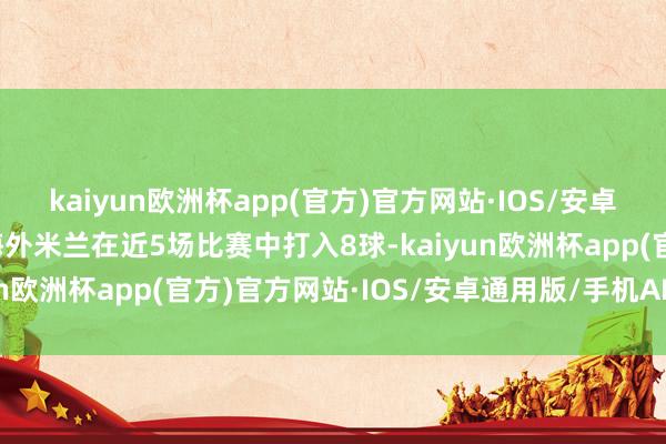 kaiyun欧洲杯app(官方)官方网站·IOS/安卓通用版/手机APP下载海外米兰在近5场比赛中打入8球-kaiyun欧洲杯app(官方)官方网站·IOS/安卓通用版/手机APP下载