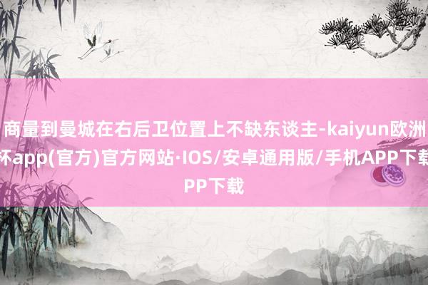 商量到曼城在右后卫位置上不缺东谈主-kaiyun欧洲杯app(官方)官方网站·IOS/安卓通用版/手机APP下载