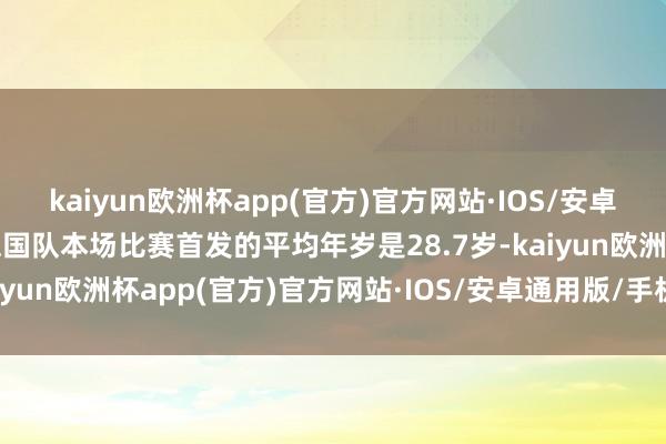 kaiyun欧洲杯app(官方)官方网站·IOS/安卓通用版/手机APP下载德国队本场比赛首发的平均年岁是28.7岁-kaiyun欧洲杯app(官方)官方网站·IOS/安卓通用版/手机APP下载