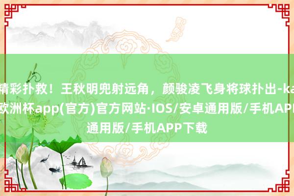 精彩扑救！王秋明兜射远角，颜骏凌飞身将球扑出-kaiyun欧洲杯app(官方)官方网站·IOS/安卓通用版/手机APP下载