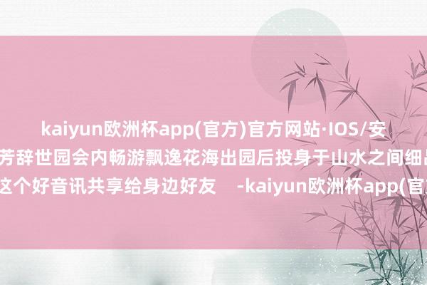 kaiyun欧洲杯app(官方)官方网站·IOS/安卓通用版/手机APP下载群花吐芳辞世园会内畅游飘逸花海出园后投身于山水之间细品历史余韵快把这个好音讯共享给身边好友    -kaiyun欧洲杯app(官方)官方网站·IOS/安卓通用版/手机APP下载