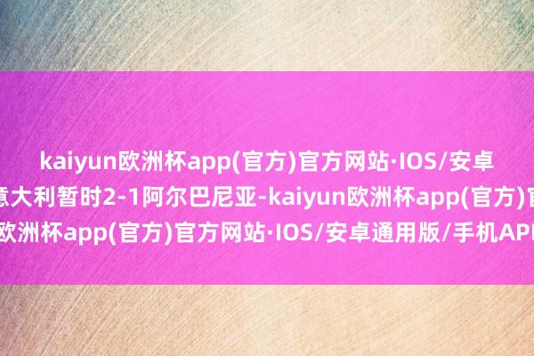 kaiyun欧洲杯app(官方)官方网站·IOS/安卓通用版/手机APP下载意大利暂时2-1阿尔巴尼亚-kaiyun欧洲杯app(官方)官方网站·IOS/安卓通用版/手机APP下载