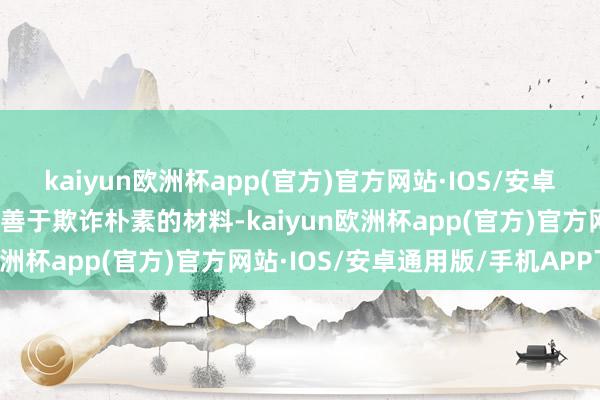 kaiyun欧洲杯app(官方)官方网站·IOS/安卓通用版/手机APP下载她善于欺诈朴素的材料-kaiyun欧洲杯app(官方)官方网站·IOS/安卓通用版/手机APP下载