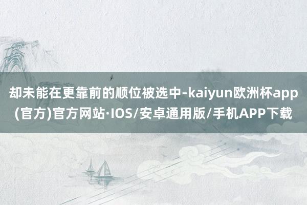 却未能在更靠前的顺位被选中-kaiyun欧洲杯app(官方)官方网站·IOS/安卓通用版/手机APP下载