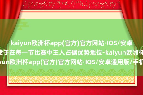 kaiyun欧洲杯app(官方)官方网站·IOS/安卓通用版/手机APP下载发愤于在每一节比赛中王人占据优势地位-kaiyun欧洲杯app(官方)官方网站·IOS/安卓通用版/手机APP下载