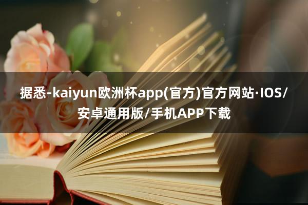 据悉-kaiyun欧洲杯app(官方)官方网站·IOS/安卓通用版/手机APP下载