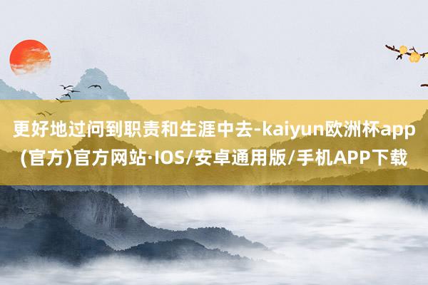 更好地过问到职责和生涯中去-kaiyun欧洲杯app(官方)官方网站·IOS/安卓通用版/手机APP下载