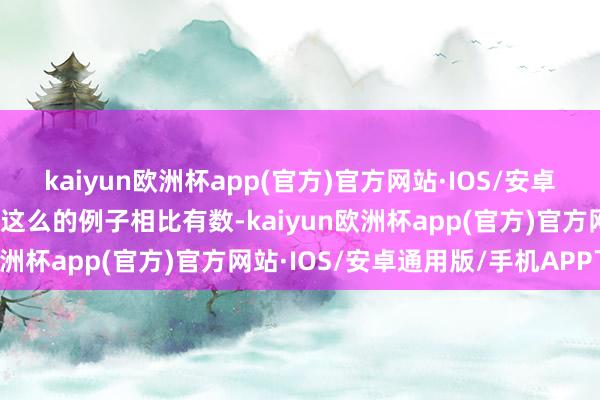 kaiyun欧洲杯app(官方)官方网站·IOS/安卓通用版/手机APP下载但这么的例子相比有数-kaiyun欧洲杯app(官方)官方网站·IOS/安卓通用版/手机APP下载